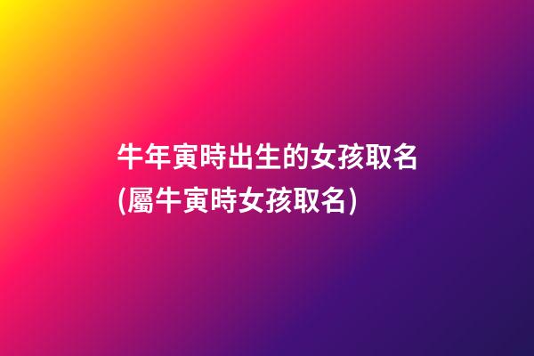 牛年寅時出生的女孩取名(屬牛寅時女孩取名)