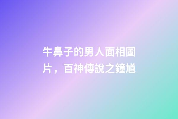 牛鼻子的男人面相圖片，百神傳說之鐘馗-第1張-觀點-玄機派