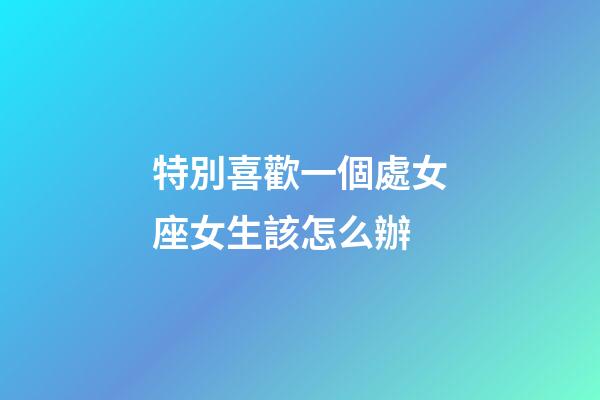 特別喜歡一個處女座女生該怎么辦-第1張-星座運勢-玄機派