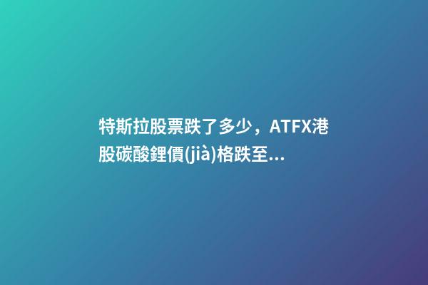 特斯拉股票跌了多少，ATFX港股碳酸鋰價(jià)格跌至17萬元噸-第1張-觀點(diǎn)-玄機(jī)派