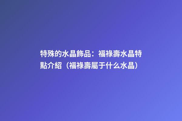 特殊的水晶飾品：福祿壽水晶特點介紹（福祿壽屬于什么水晶）