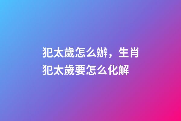 犯太歲怎么辦，生肖犯太歲要怎么化解