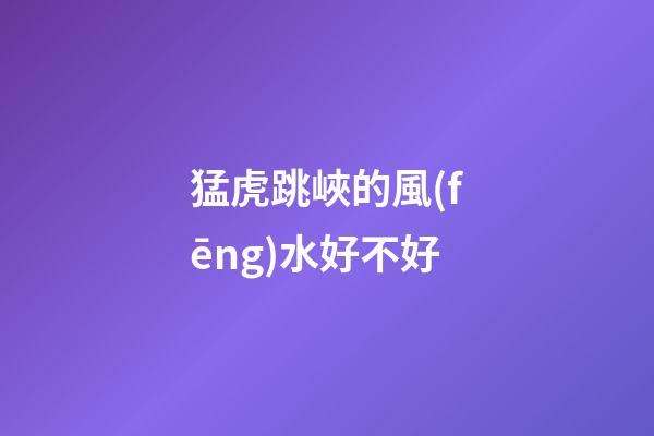 猛虎跳峽的風(fēng)水好不好