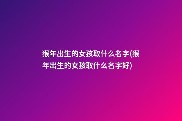 猴年出生的女孩取什么名字(猴年出生的女孩取什么名字好)