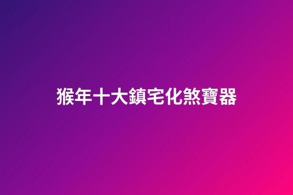 猴年十大鎮宅化煞寶器