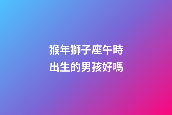猴年獅子座午時出生的男孩好嗎-第1張-星座運勢-玄機派