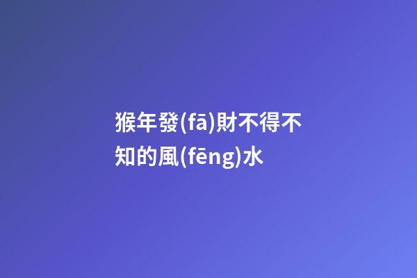 猴年發(fā)財不得不知的風(fēng)水