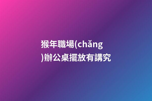 猴年職場(chǎng)辦公桌擺放有講究
