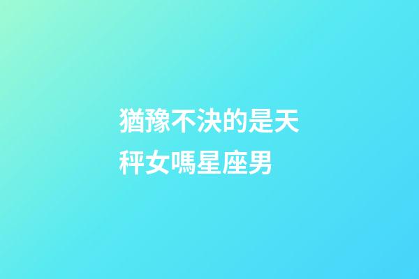 猶豫不決的是天秤女嗎星座男-第1張-星座運勢-玄機派