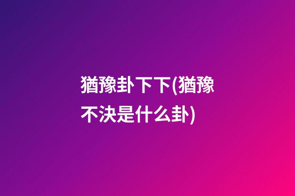 猶豫卦下下(猶豫不決是什么卦)