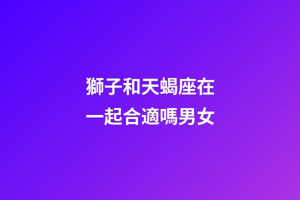 獅子和天蝎座在一起合適嗎男女-第1張-星座運勢-玄機派