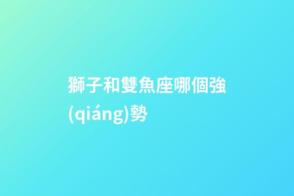 獅子和雙魚座哪個強(qiáng)勢-第1張-星座運勢-玄機(jī)派