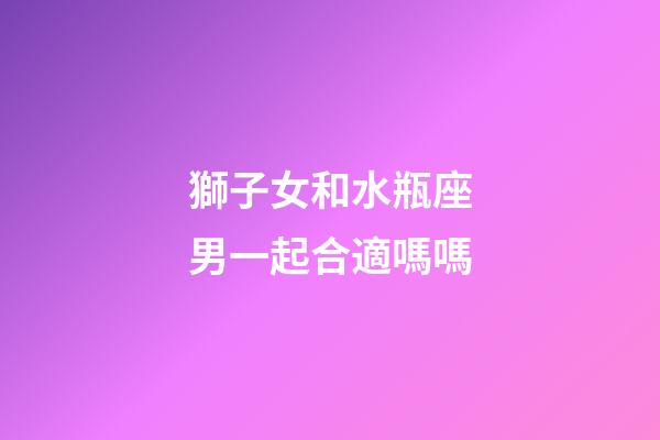 獅子女和水瓶座男一起合適嗎嗎-第1張-星座運勢-玄機派