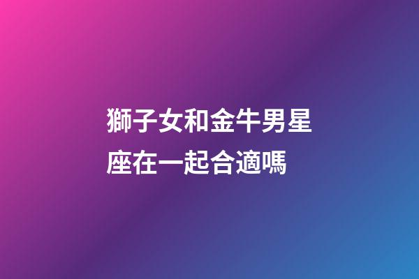 獅子女和金牛男星座在一起合適嗎-第1張-星座運勢-玄機派