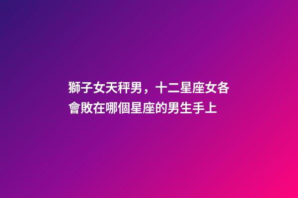獅子女天秤男，十二星座女各會敗在哪個星座的男生手上-第1張-觀點-玄機派