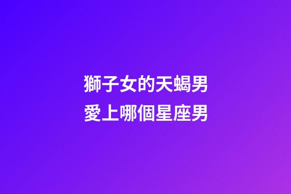 獅子女的天蝎男愛上哪個星座男-第1張-星座運勢-玄機派
