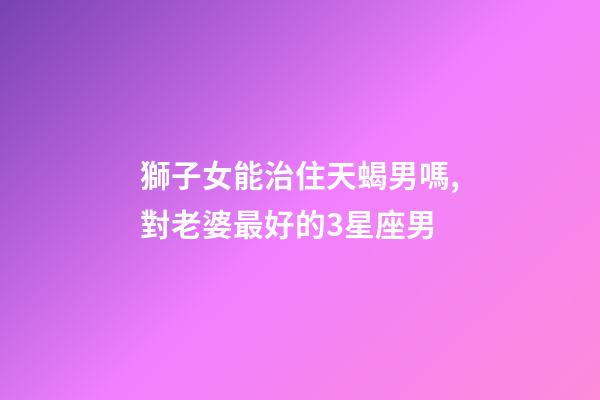 獅子女能治住天蝎男嗎,對老婆最好的3星座男-第1張-觀點-玄機派