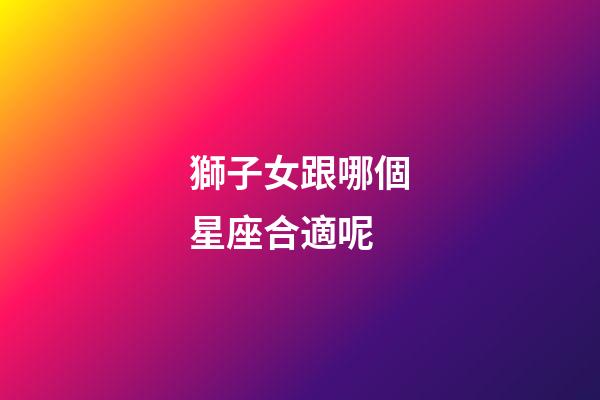 獅子女跟哪個星座合適呢-第1張-星座運勢-玄機派