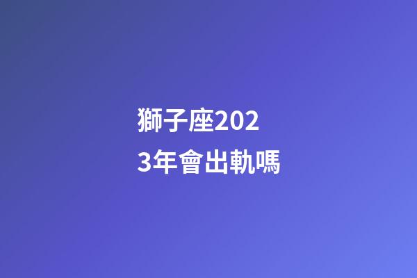 獅子座2023年會出軌嗎-第1張-星座運勢-玄機派