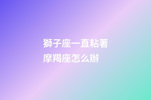 獅子座一直粘著摩羯座怎么辦-第1張-星座運(yùn)勢-玄機(jī)派