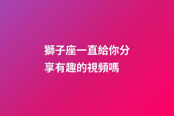獅子座一直給你分享有趣的視頻嗎-第1張-星座運勢-玄機派