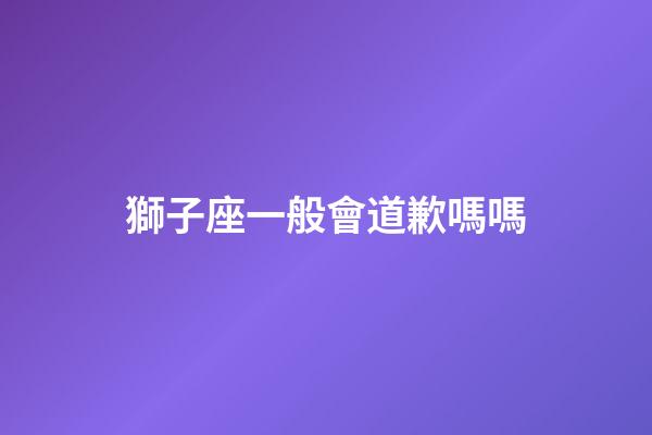 獅子座一般會道歉嗎嗎-第1張-星座運勢-玄機派
