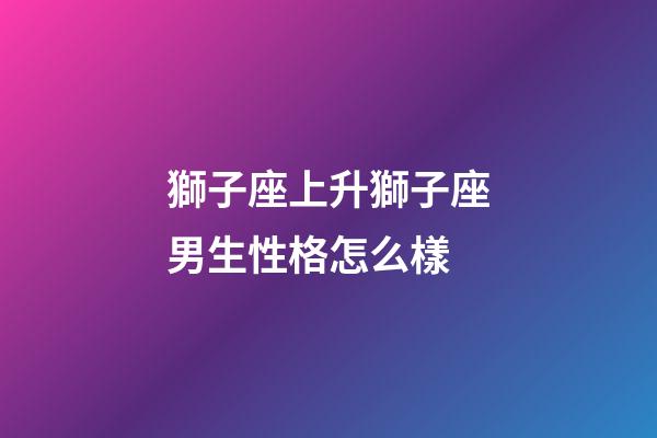 獅子座上升獅子座男生性格怎么樣-第1張-星座運勢-玄機派