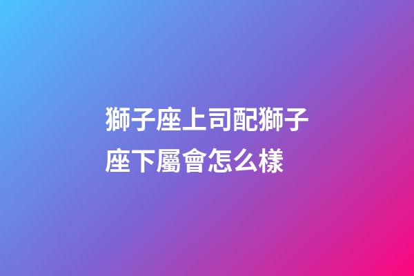 獅子座上司配獅子座下屬會怎么樣-第1張-星座運勢-玄機派