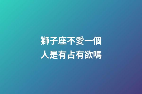 獅子座不愛一個人是有占有欲嗎-第1張-星座運勢-玄機派