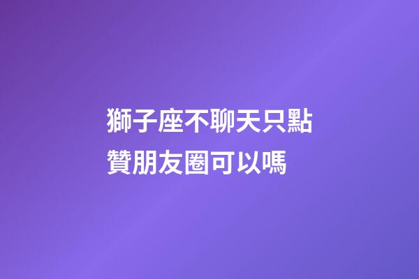 獅子座不聊天只點贊朋友圈可以嗎-第1張-星座運勢-玄機(jī)派