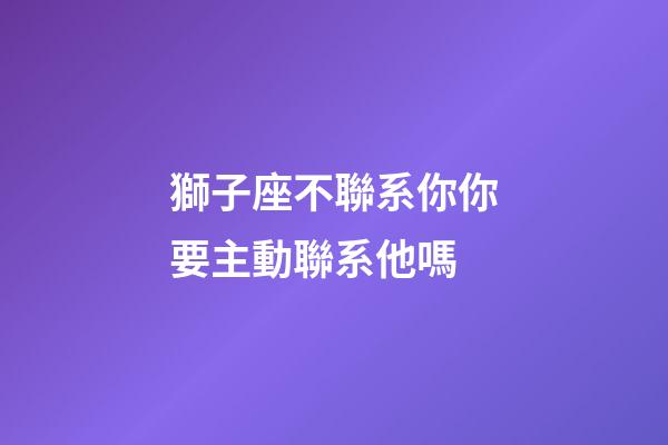 獅子座不聯系你你要主動聯系他嗎-第1張-星座運勢-玄機派