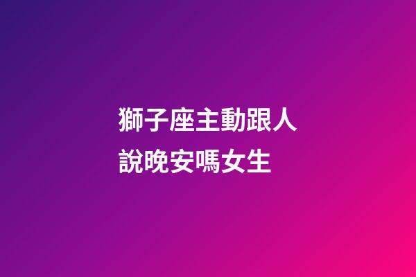 獅子座主動跟人說晚安嗎女生-第1張-星座運勢-玄機派