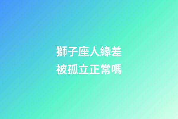 獅子座人緣差被孤立正常嗎-第1張-星座運勢-玄機派