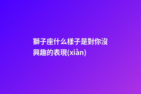 獅子座什么樣子是對你沒興趣的表現(xiàn)-第1張-星座運勢-玄機派
