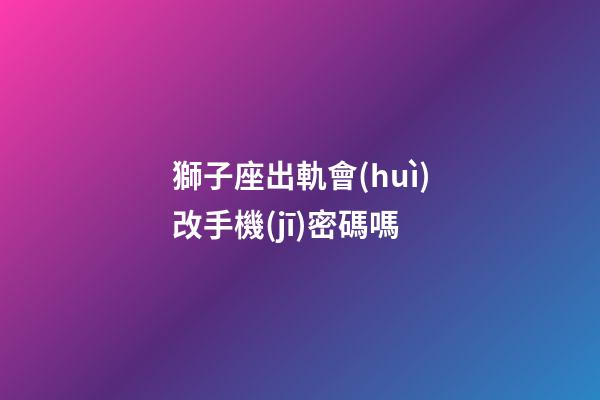獅子座出軌會(huì)改手機(jī)密碼嗎-第1張-星座運(yùn)勢-玄機(jī)派