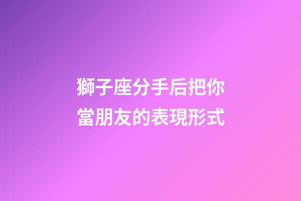 獅子座分手后把你當朋友的表現形式-第1張-星座運勢-玄機派