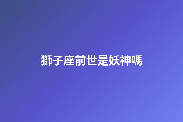 獅子座前世是妖神嗎-第1張-星座運勢-玄機派