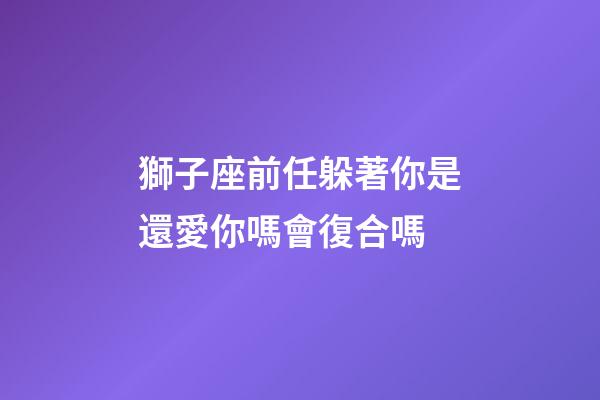 獅子座前任躲著你是還愛你嗎會復合嗎-第1張-星座運勢-玄機派