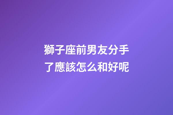 獅子座前男友分手了應該怎么和好呢-第1張-星座運勢-玄機派