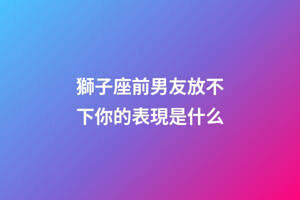 獅子座前男友放不下你的表現是什么-第1張-星座運勢-玄機派