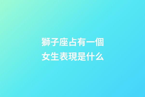 獅子座占有一個女生表現是什么-第1張-星座運勢-玄機派