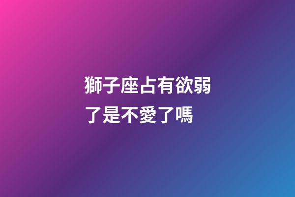 獅子座占有欲弱了是不愛了嗎-第1張-星座運(yùn)勢(shì)-玄機(jī)派