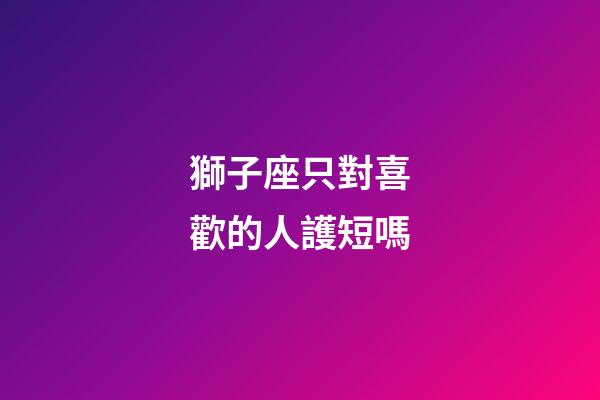 獅子座只對喜歡的人護短嗎-第1張-星座運勢-玄機派