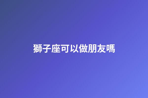 獅子座可以做朋友嗎-第1張-星座運(yùn)勢-玄機(jī)派