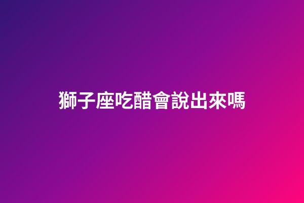 獅子座吃醋會說出來嗎-第1張-星座運勢-玄機派