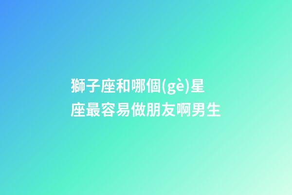 獅子座和哪個(gè)星座最容易做朋友啊男生-第1張-星座運(yùn)勢(shì)-玄機(jī)派