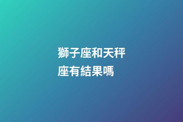 獅子座和天秤座有結果嗎-第1張-星座運勢-玄機派