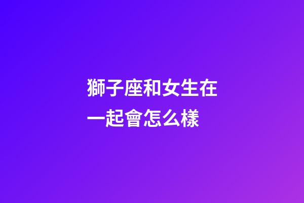 獅子座和女生在一起會怎么樣-第1張-星座運勢-玄機派
