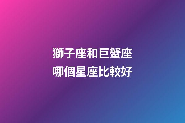 獅子座和巨蟹座哪個星座比較好-第1張-星座運勢-玄機派