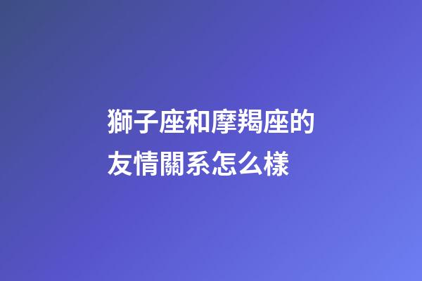 獅子座和摩羯座的友情關系怎么樣-第1張-星座運勢-玄機派